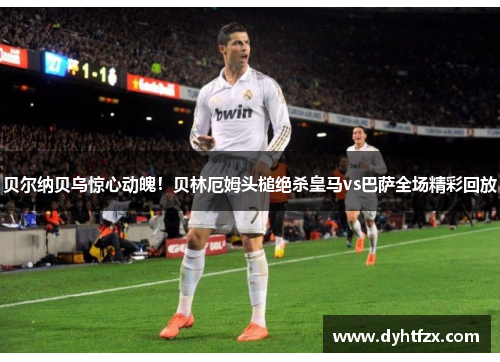 贝尔纳贝乌惊心动魄！贝林厄姆头槌绝杀皇马vs巴萨全场精彩回放