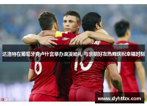达洛特在葡萄牙克卢什宫举办浪漫婚礼 与亲朋好友热舞庆祝幸福时刻