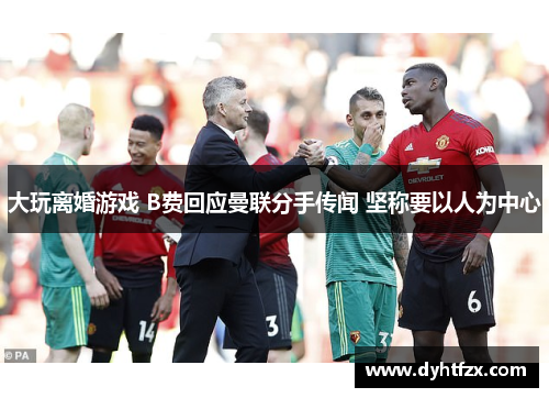 大玩离婚游戏 B费回应曼联分手传闻 坚称要以人为中心