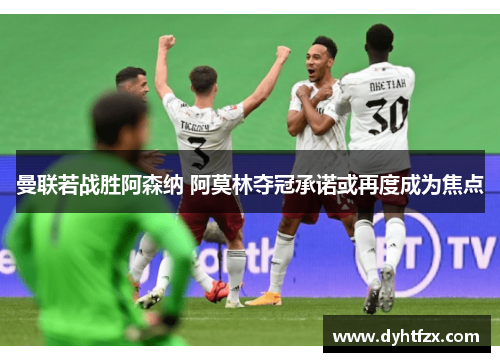 曼联若战胜阿森纳 阿莫林夺冠承诺或再度成为焦点